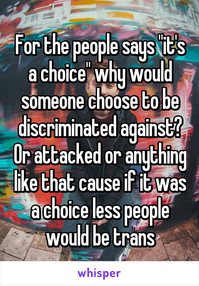 For the people says "it's a choice" why would someone choose to be discriminated against? Or attacked or anything like that cause if it was a choice less people would be trans
