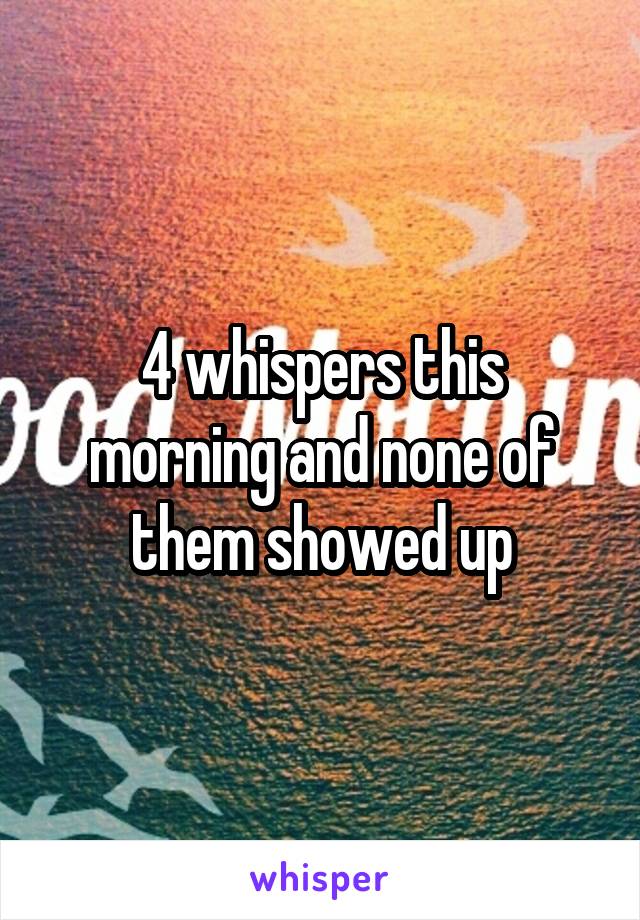 4 whispers this morning and none of them showed up