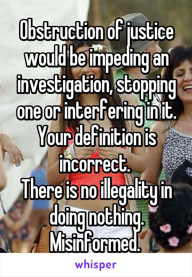 Obstruction of justice would be impeding an investigation, stopping one or interfering in it.
Your definition is incorrect. 
There is no illegality in doing nothing.
Misinformed. 