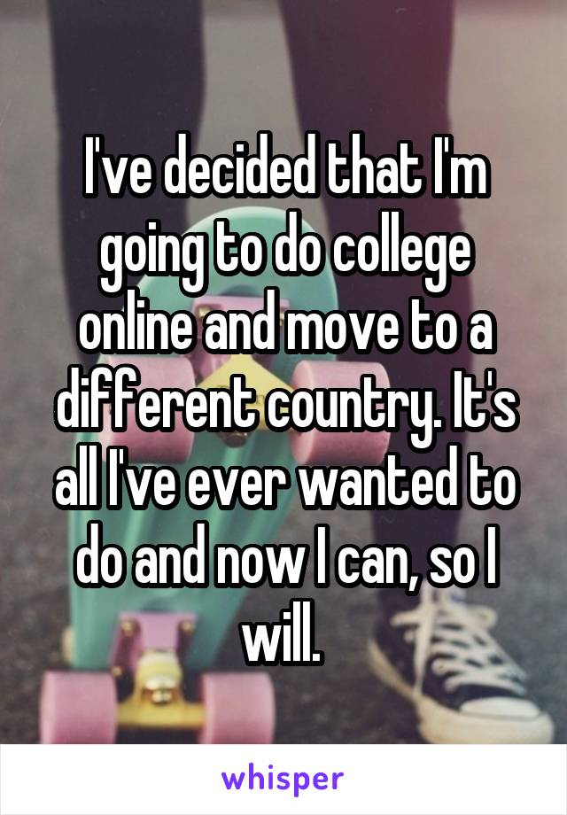 I've decided that I'm going to do college online and move to a different country. It's all I've ever wanted to do and now I can, so I will. 