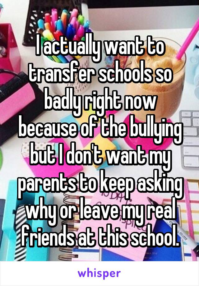 I actually want to transfer schools so badly right now because of the bullying but I don't want my parents to keep asking why or leave my real friends at this school.