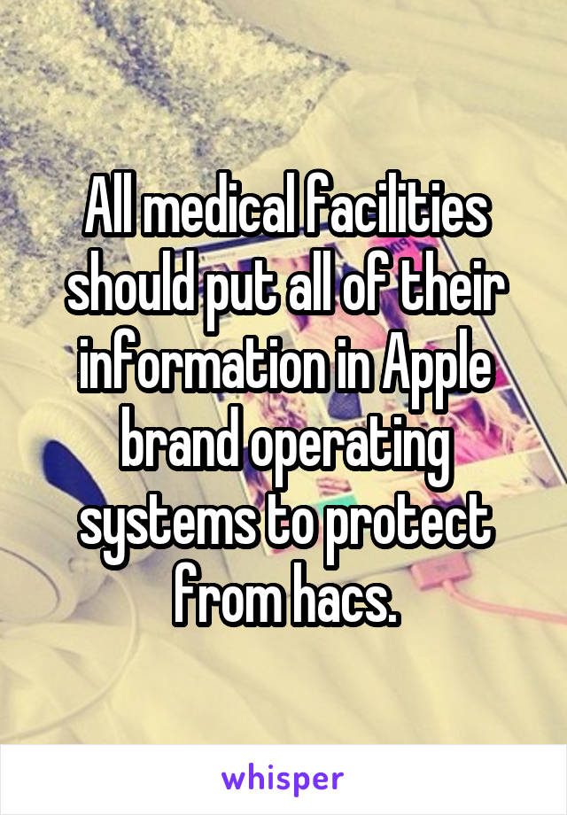 All medical facilities should put all of their information in Apple brand operating systems to protect from hacs.