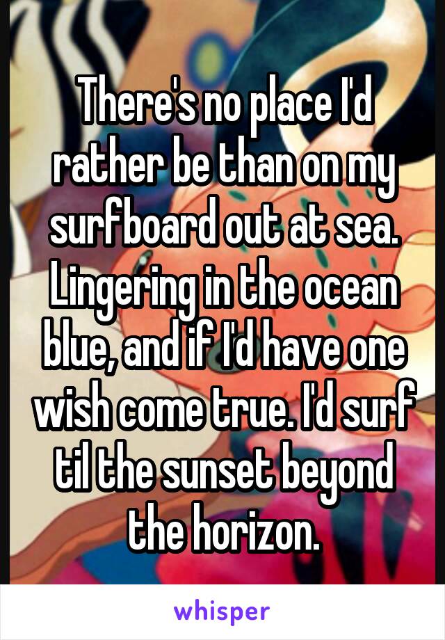 There's no place I'd rather be than on my surfboard out at sea. Lingering in the ocean blue, and if I'd have one wish come true. I'd surf til the sunset beyond the horizon.