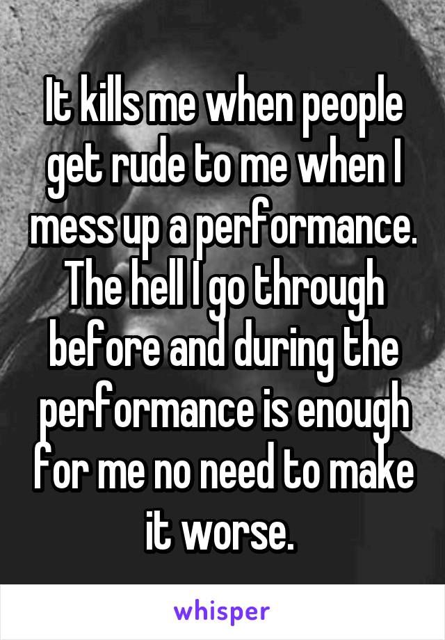 It kills me when people get rude to me when I mess up a performance. The hell I go through before and during the performance is enough for me no need to make it worse. 