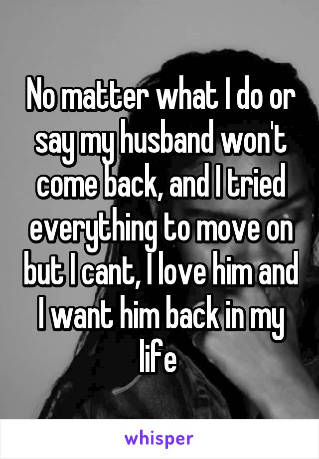 No matter what I do or say my husband won't come back, and I tried everything to move on but I cant, I love him and I want him back in my life 