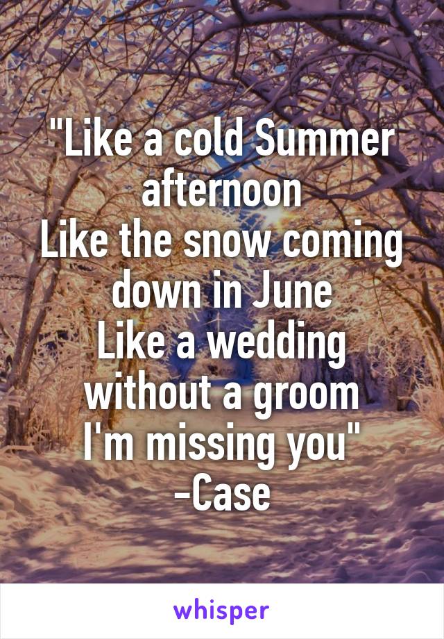 "Like a cold Summer afternoon
Like the snow coming down in June
Like a wedding without a groom
I'm missing you"
-Case