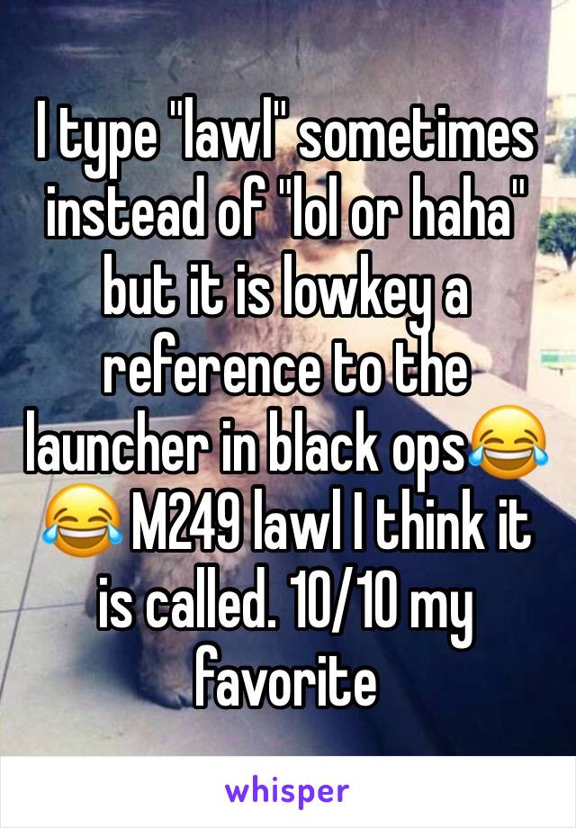 I type "lawl" sometimes instead of "lol or haha" but it is lowkey a reference to the launcher in black ops😂😂 M249 lawl I think it is called. 10/10 my favorite