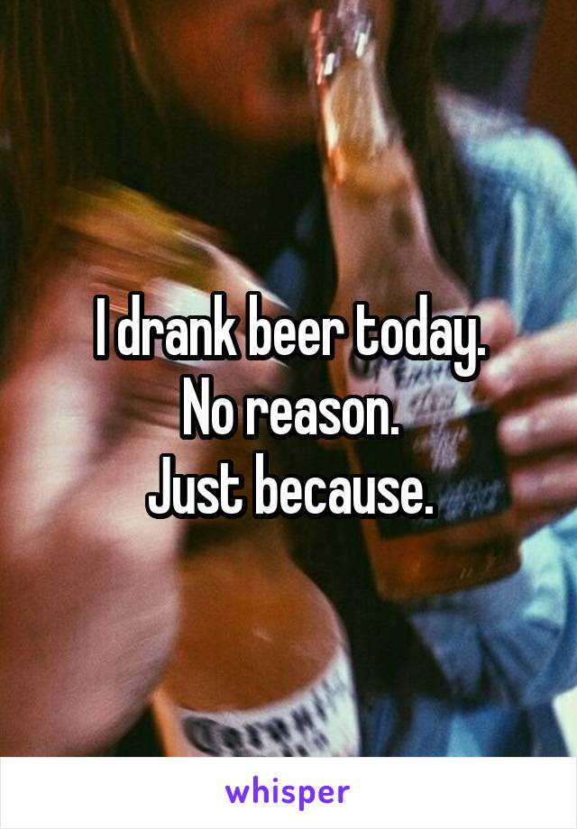 I drank beer today.
No reason.
Just because.