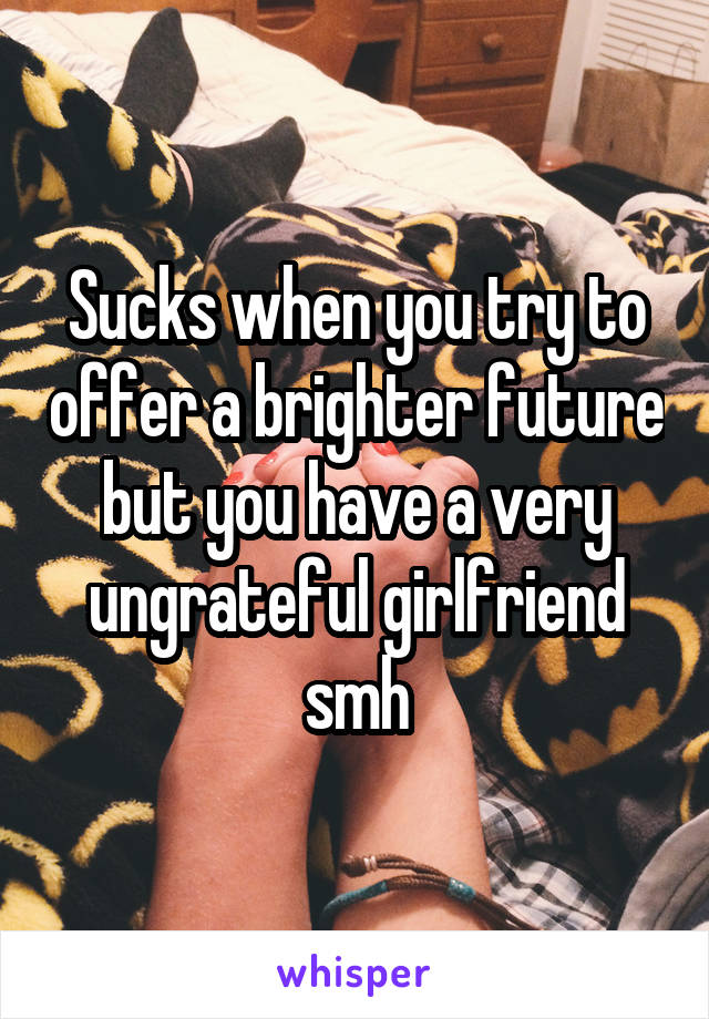 Sucks when you try to offer a brighter future but you have a very ungrateful girlfriend smh