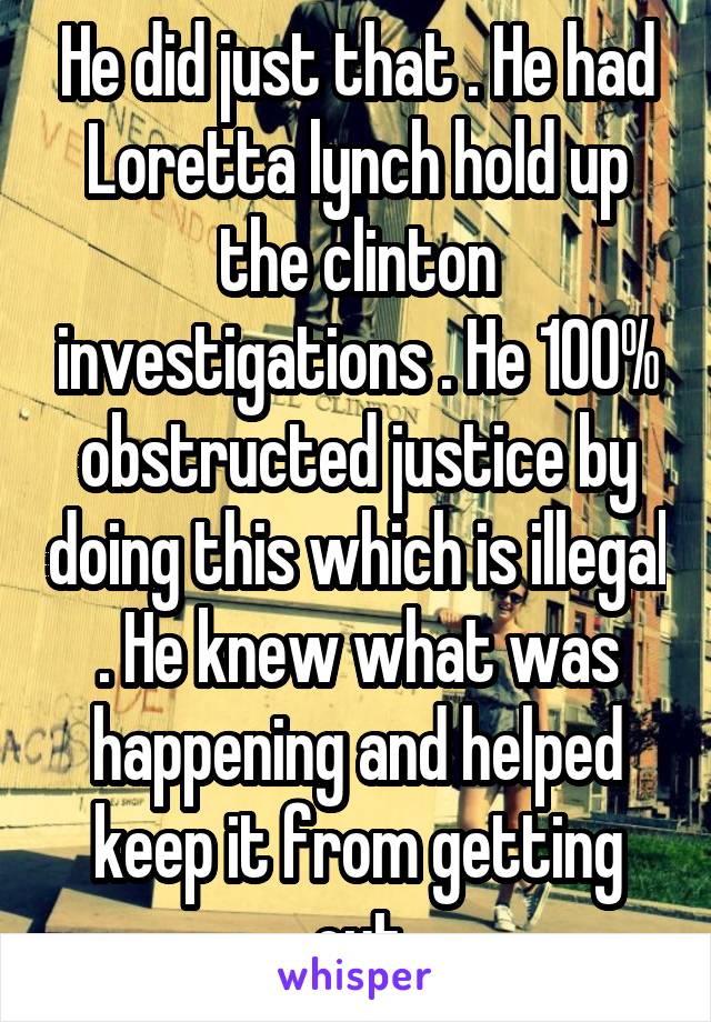 He did just that . He had Loretta lynch hold up the clinton investigations . He 100% obstructed justice by doing this which is illegal . He knew what was happening and helped keep it from getting out