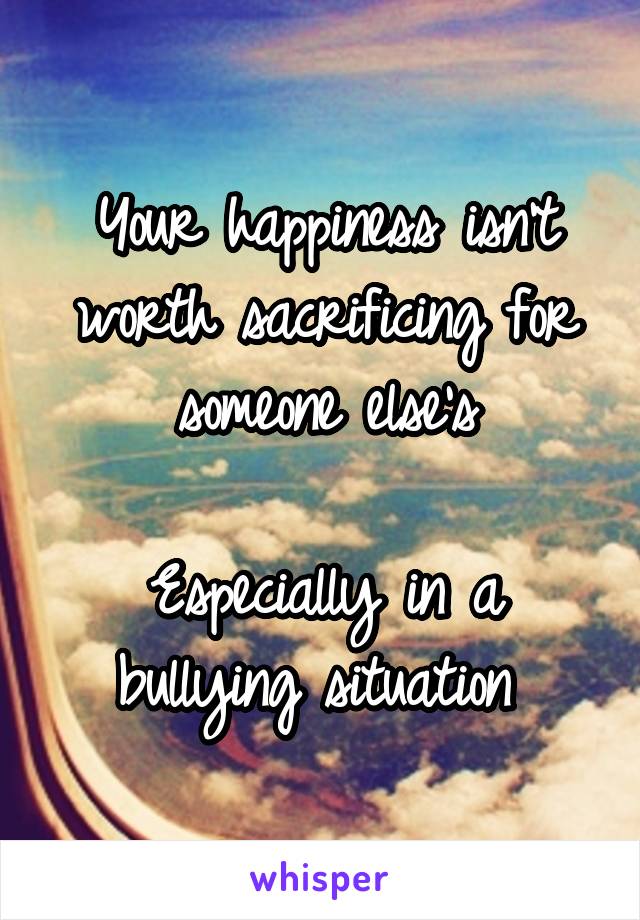 Your happiness isn't worth sacrificing for someone else's

Especially in a bullying situation 