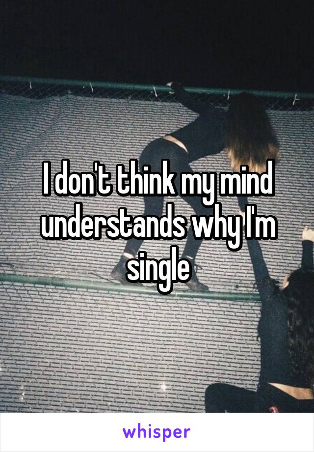 I don't think my mind understands why I'm single