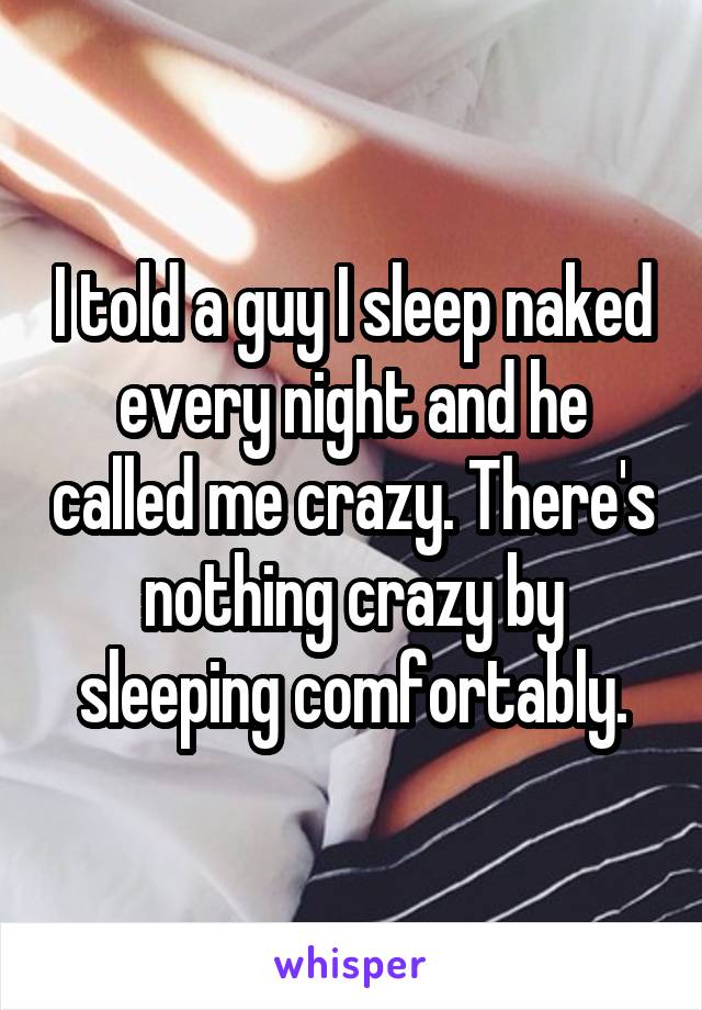 I told a guy I sleep naked every night and he called me crazy. There's nothing crazy by sleeping comfortably.