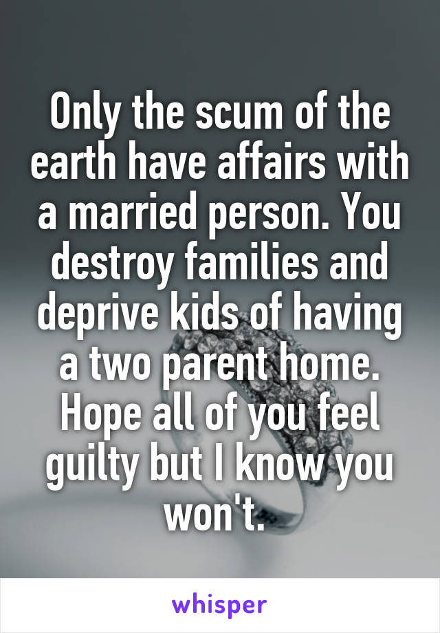 Only the scum of the earth have affairs with a married person. You destroy families and deprive kids of having a two parent home. Hope all of you feel guilty but I know you won't. 