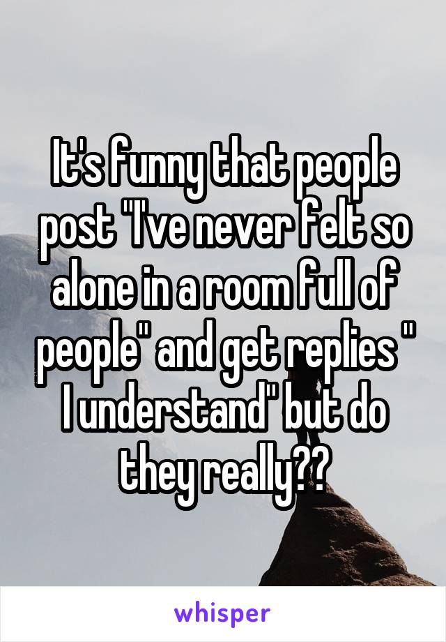 It's funny that people post "I've never felt so alone in a room full of people" and get replies " I understand" but do they really??