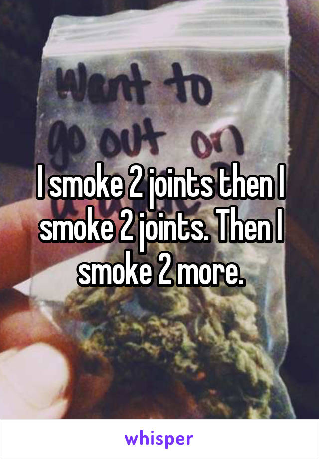 I smoke 2 joints then I smoke 2 joints. Then I smoke 2 more.