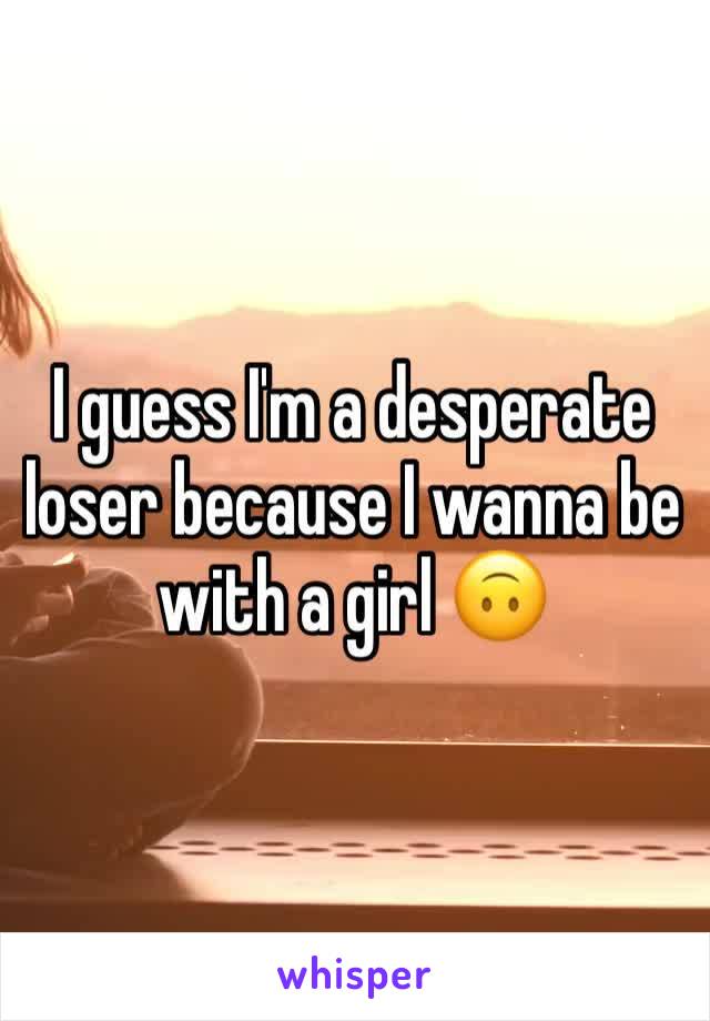 I guess I'm a desperate loser because I wanna be with a girl 🙃