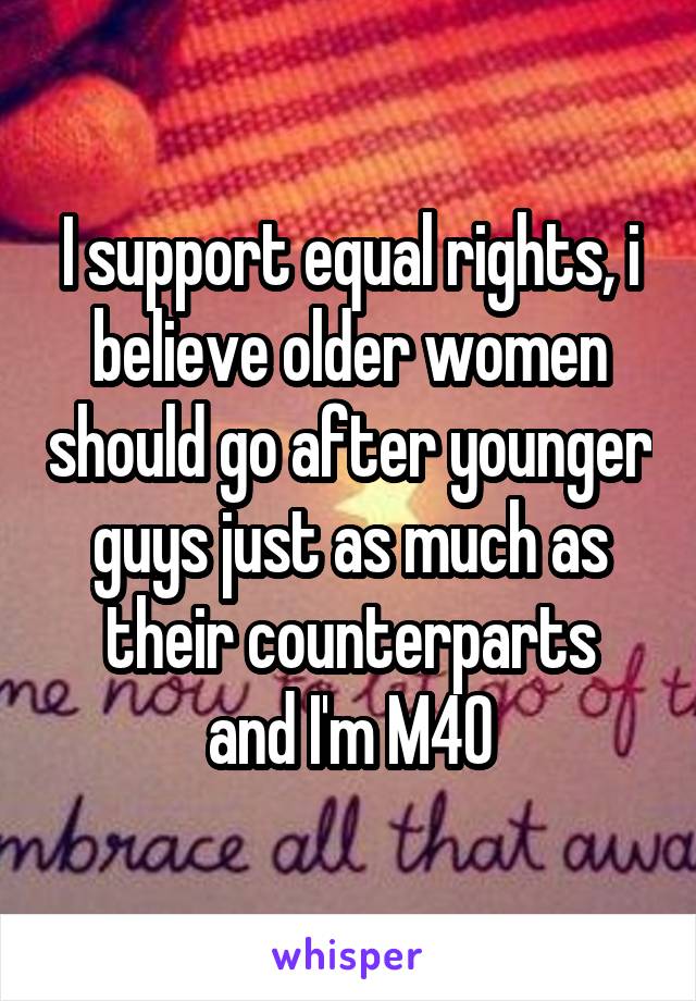 I support equal rights, i believe older women should go after younger guys just as much as their counterparts
and I'm M40