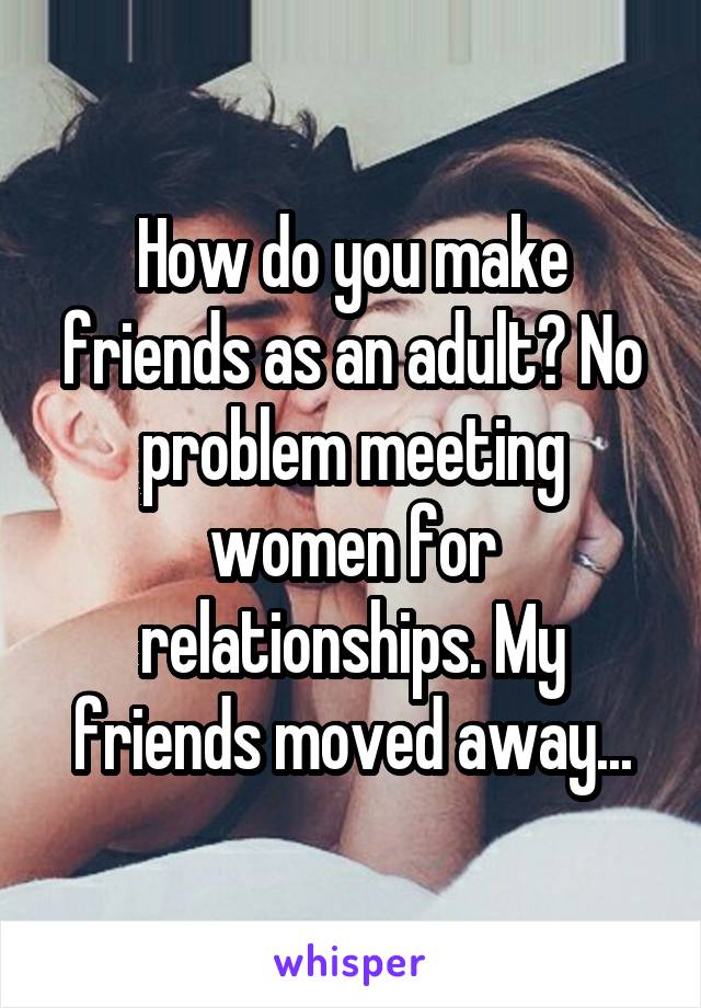 How do you make friends as an adult? No problem meeting women for relationships. My friends moved away...