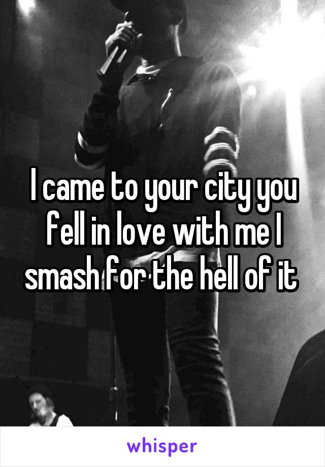 I came to your city you fell in love with me I smash for the hell of it 