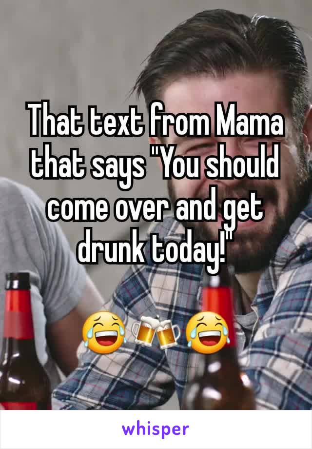 That text from Mama that says "You should come over and get drunk today!"

😂🍻😂