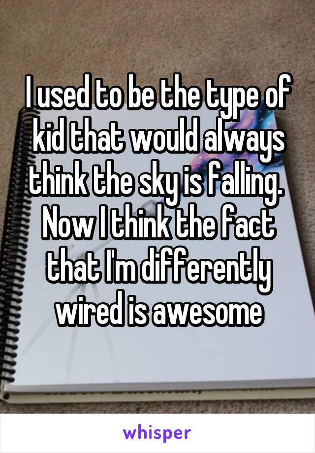 I used to be the type of kid that would always think the sky is falling. 
Now I think the fact that I'm differently wired is awesome
