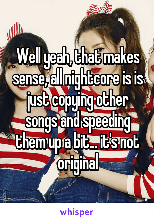 Well yeah, that makes sense, all nightcore is is just copying other songs and speeding them up a bit... it's not original