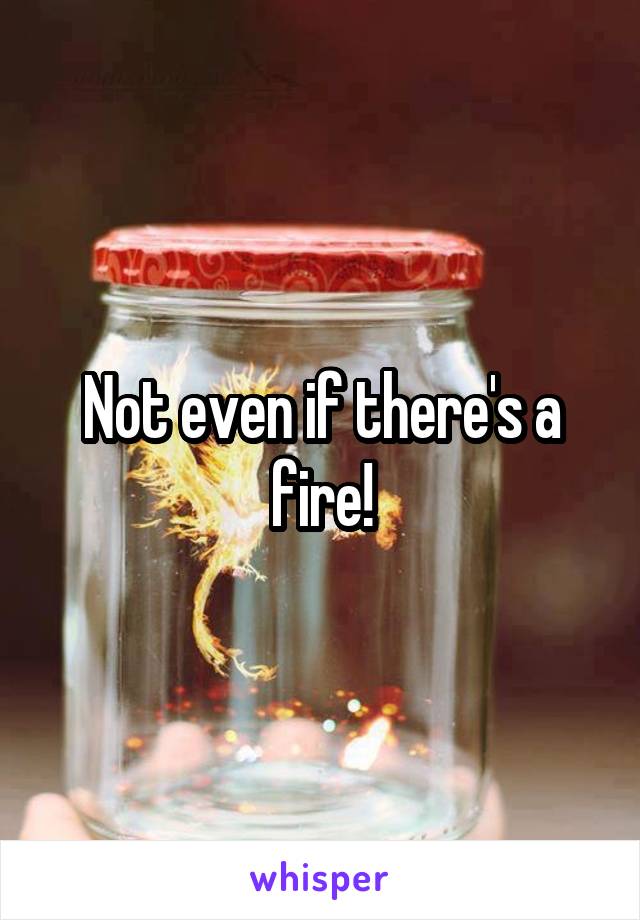 Not even if there's a fire!