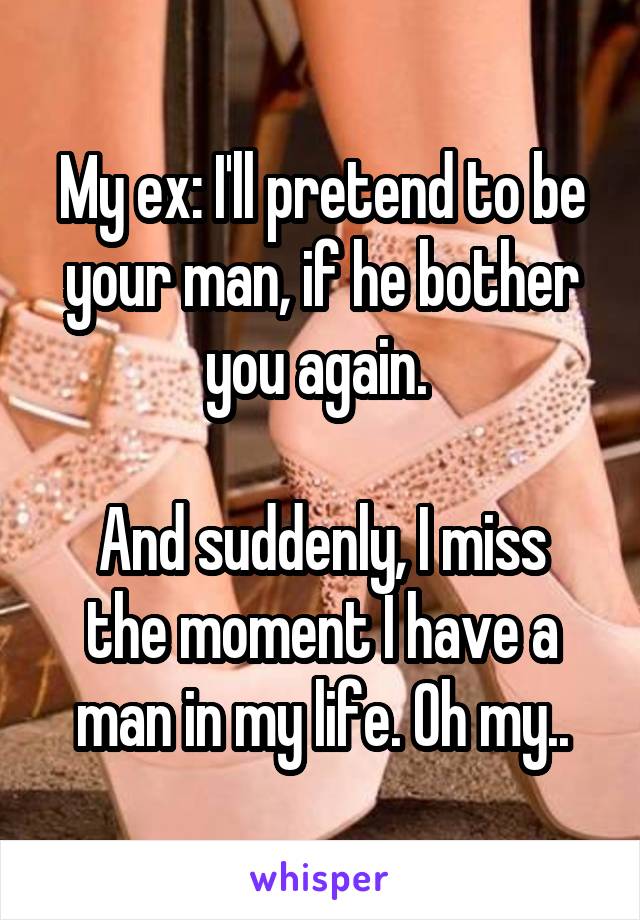 My ex: I'll pretend to be your man, if he bother you again. 

And suddenly, I miss the moment I have a man in my life. Oh my..