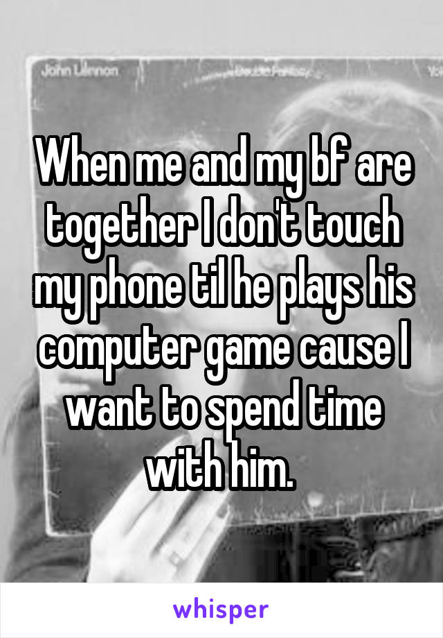 When me and my bf are together I don't touch my phone til he plays his computer game cause I want to spend time with him. 