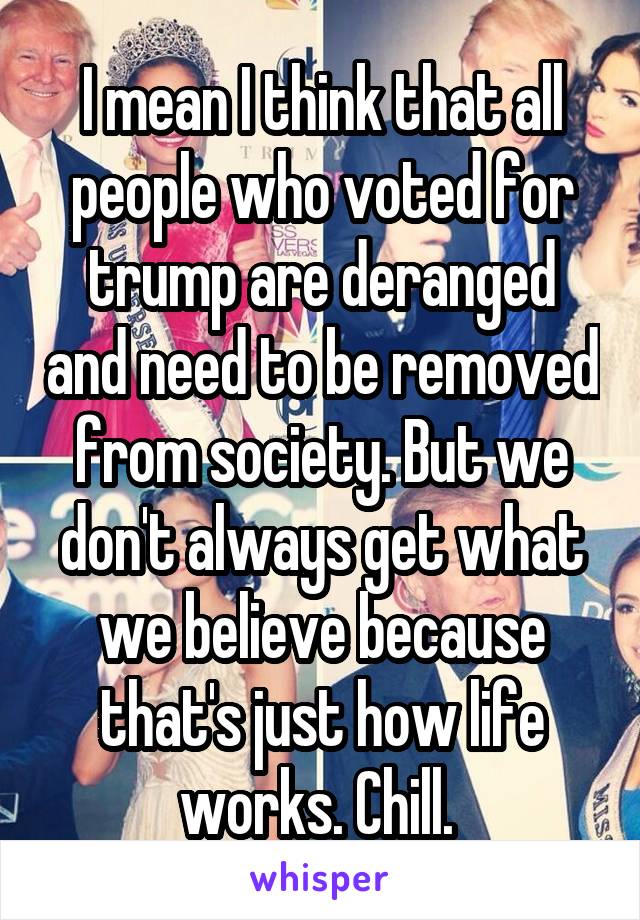 I mean I think that all people who voted for trump are deranged and need to be removed from society. But we don't always get what we believe because that's just how life works. Chill. 