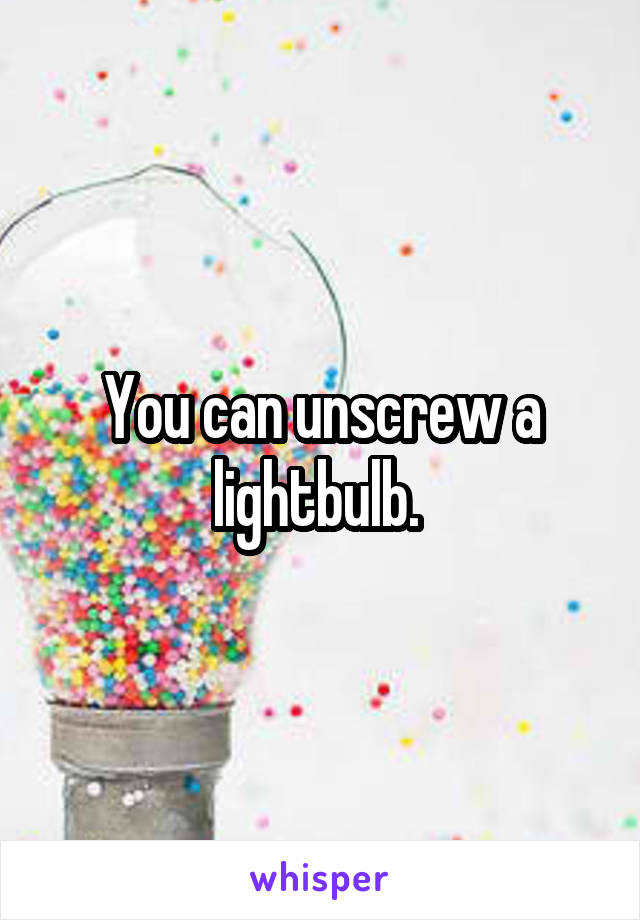 You can unscrew a lightbulb. 