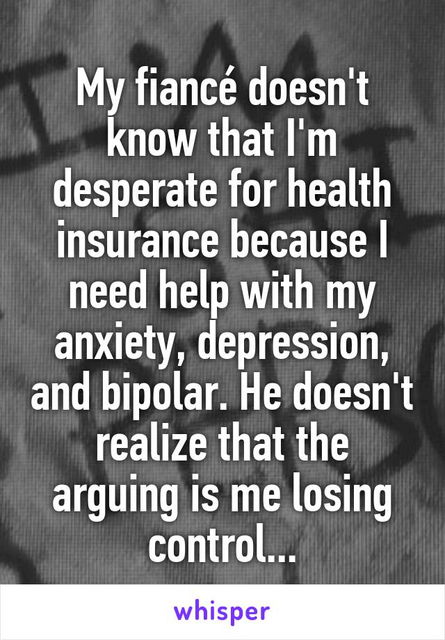 My fiancé doesn't know that I'm desperate for health insurance because I need help with my anxiety, depression, and bipolar. He doesn't realize that the arguing is me losing control...