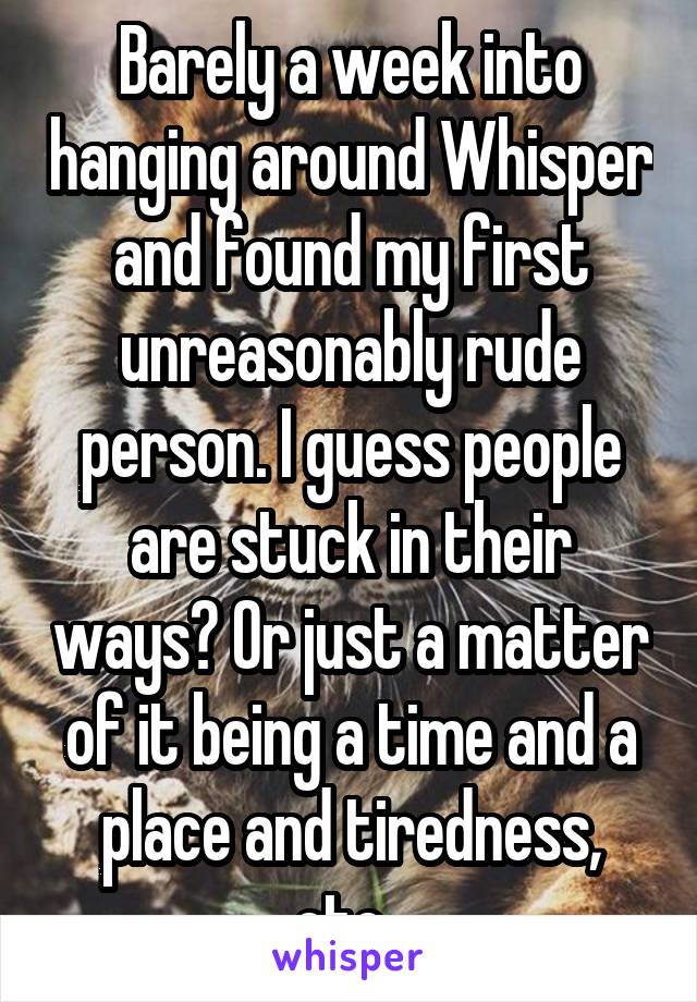 Barely a week into hanging around Whisper and found my first unreasonably rude person. I guess people are stuck in their ways? Or just a matter of it being a time and a place and tiredness, etc, 