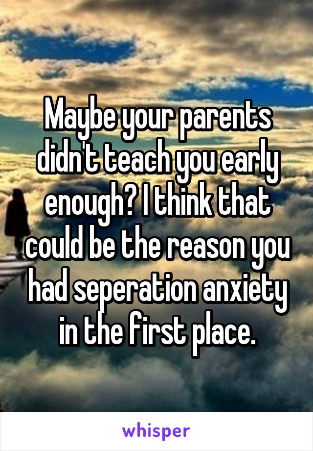 Maybe your parents didn't teach you early enough? I think that could be the reason you had seperation anxiety in the first place.