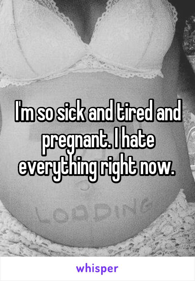 I'm so sick and tired and pregnant. I hate everything right now. 