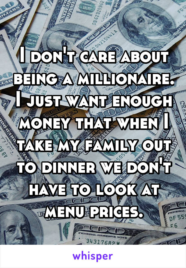 I don't care about being a millionaire. I just want enough money that when I take my family out to dinner we don't have to look at menu prices.