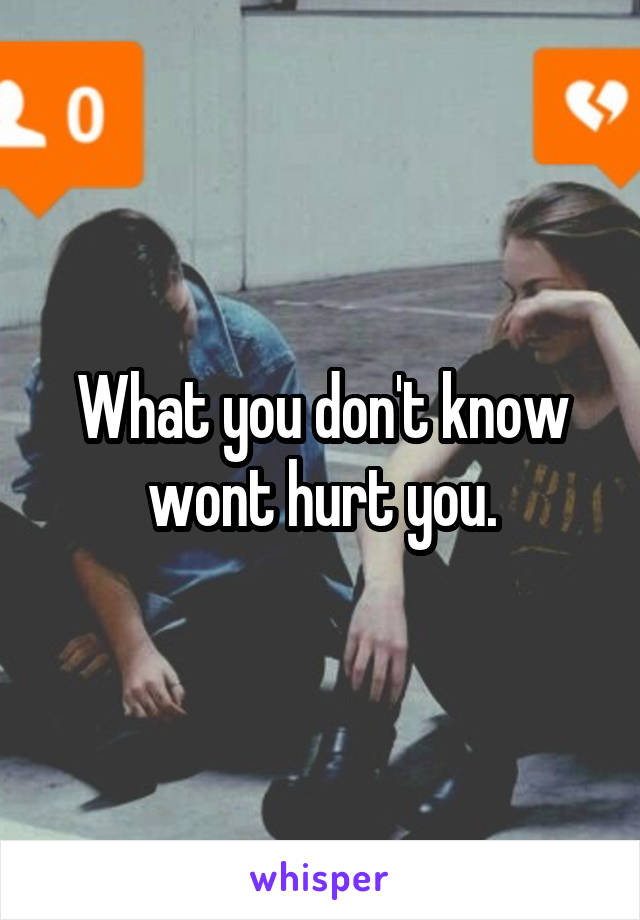 What you don't know wont hurt you.