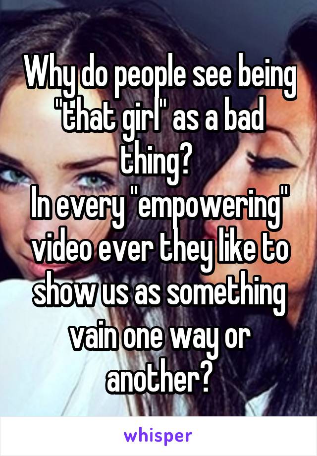 Why do people see being "that girl" as a bad thing? 
In every "empowering" video ever they like to show us as something vain one way or another?