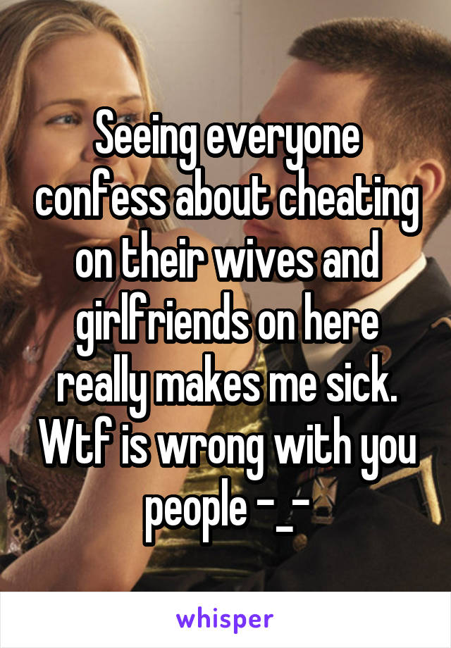 Seeing everyone confess about cheating on their wives and girlfriends on here really makes me sick. Wtf is wrong with you people -_-