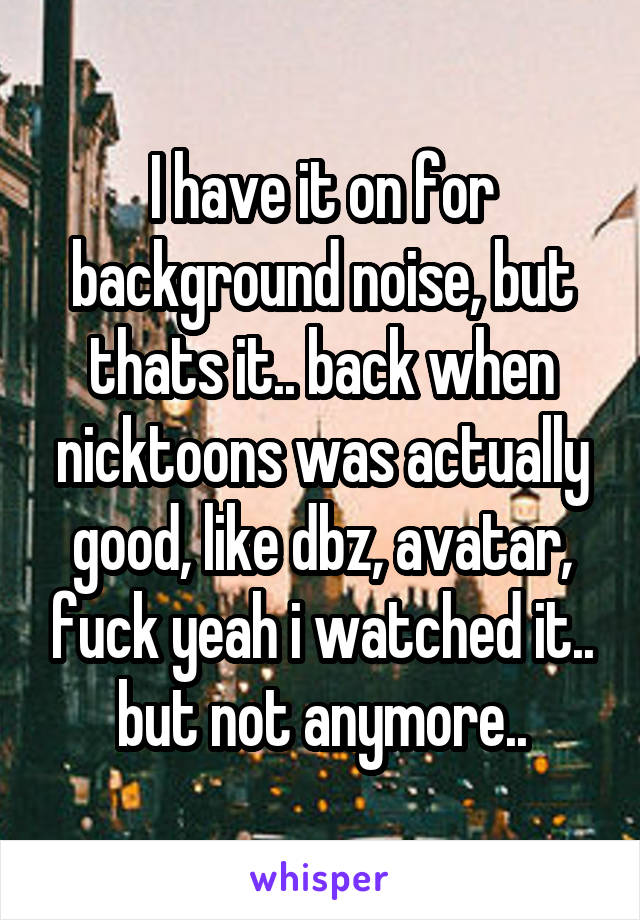 I have it on for background noise, but thats it.. back when nicktoons was actually good, like dbz, avatar, fuck yeah i watched it.. but not anymore..