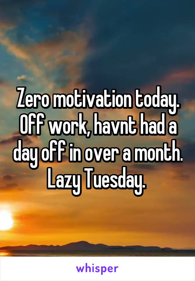 Zero motivation today. Off work, havnt had a day off in over a month. Lazy Tuesday. 