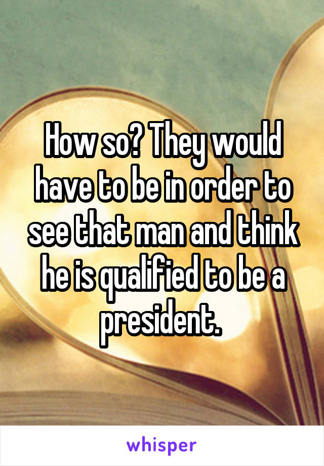 How so? They would have to be in order to see that man and think he is qualified to be a president. 