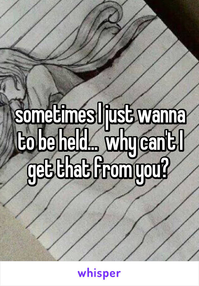 sometimes I just wanna to be held...  why can't I get that from you? 