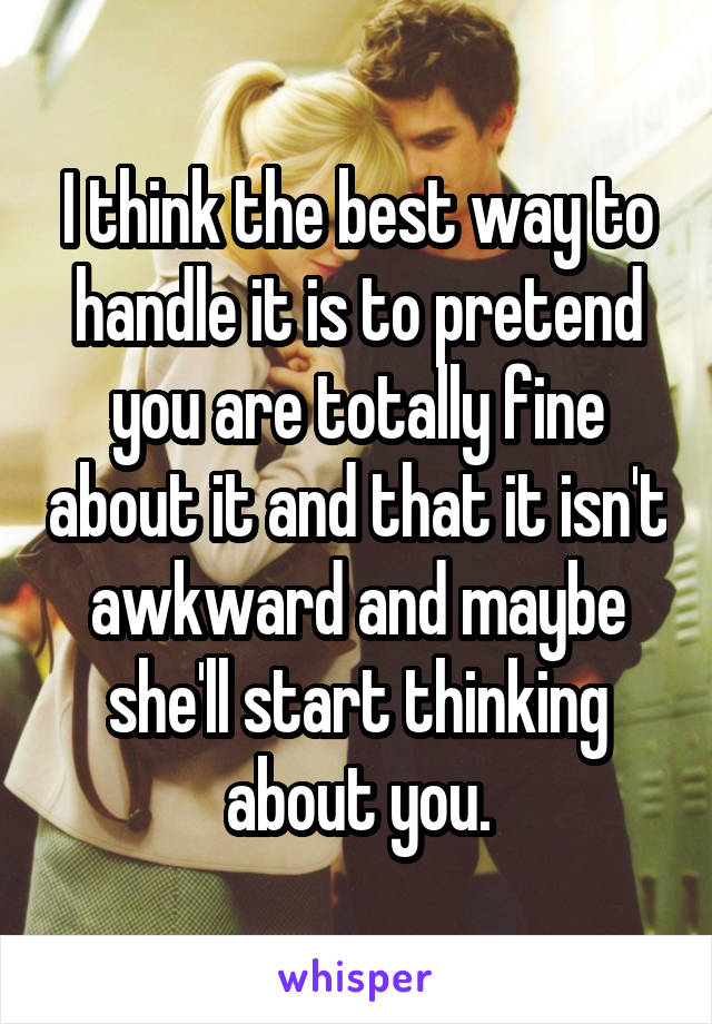 I think the best way to handle it is to pretend you are totally fine about it and that it isn't awkward and maybe she'll start thinking about you.