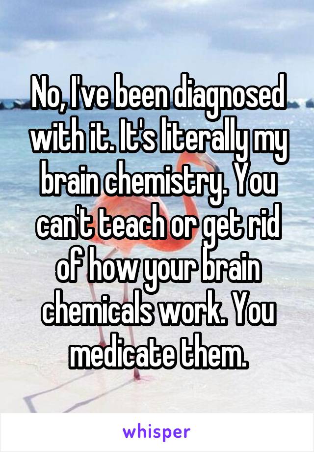 No, I've been diagnosed with it. It's literally my brain chemistry. You can't teach or get rid of how your brain chemicals work. You medicate them.