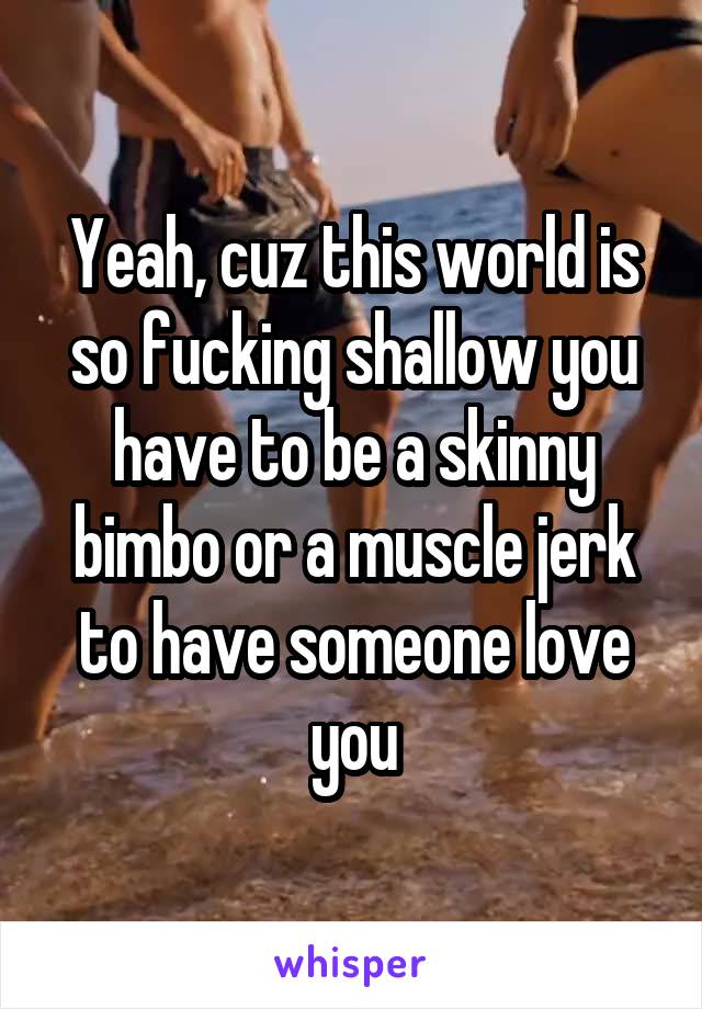 Yeah, cuz this world is so fucking shallow you have to be a skinny bimbo or a muscle jerk to have someone love you