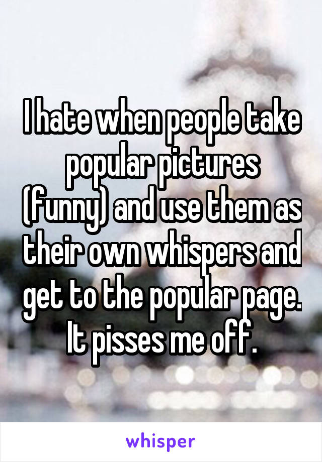 I hate when people take popular pictures (funny) and use them as their own whispers and get to the popular page. It pisses me off.