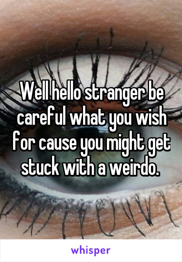 Well hello stranger be careful what you wish for cause you might get stuck with a weirdo. 