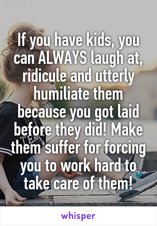 If you have kids, you can ALWAYS laugh at, ridicule and utterly humiliate them because you got laid before they did! Make them suffer for forcing you to work hard to take care of them!